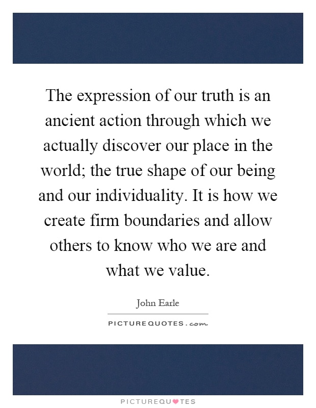 The expression of our truth is an ancient action through which we actually discover our place in the world; the true shape of our being and our individuality. It is how we create firm boundaries and allow others to know who we are and what we value Picture Quote #1