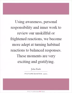 Using awareness, personal responsibility and inner work to review our unskillful or frightened reactions, we become more adept at turning habitual reactions to balanced responses. These moments are very exciting and gratifying Picture Quote #1