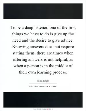 To be a deep listener, one of the first things we have to do is give up the need and the desire to give advice. Knowing answers does not require stating them; there are times when offering answers is not helpful, as when a person is in the middle of their own learning process Picture Quote #1
