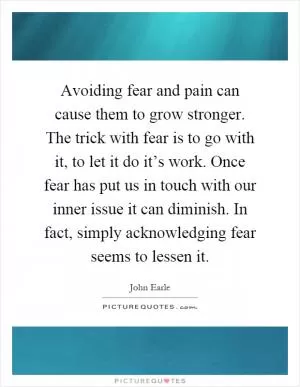 Avoiding fear and pain can cause them to grow stronger. The trick with fear is to go with it, to let it do it’s work. Once fear has put us in touch with our inner issue it can diminish. In fact, simply acknowledging fear seems to lessen it Picture Quote #1