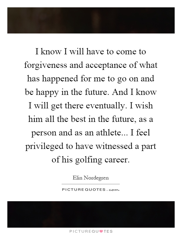 I know I will have to come to forgiveness and acceptance of what has happened for me to go on and be happy in the future. And I know I will get there eventually. I wish him all the best in the future, as a person and as an athlete... I feel privileged to have witnessed a part of his golfing career Picture Quote #1