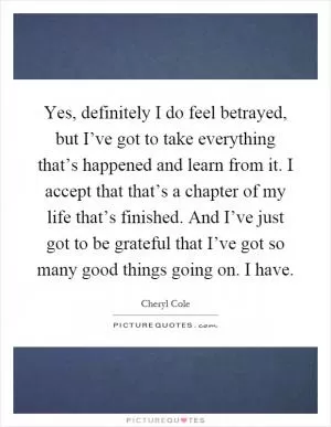 Yes, definitely I do feel betrayed, but I’ve got to take everything that’s happened and learn from it. I accept that that’s a chapter of my life that’s finished. And I’ve just got to be grateful that I’ve got so many good things going on. I have Picture Quote #1