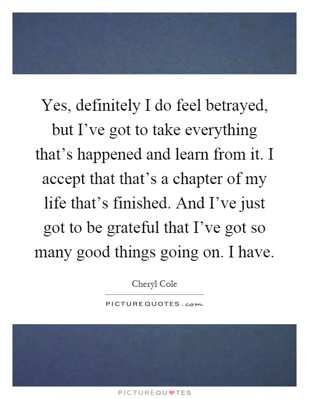 Yes, definitely I do feel betrayed, but I've got to take everything that's happened and learn from it. I accept that that's a chapter of my life that's finished. And I've just got to be grateful that I've got so many good things going on. I have Picture Quote #1