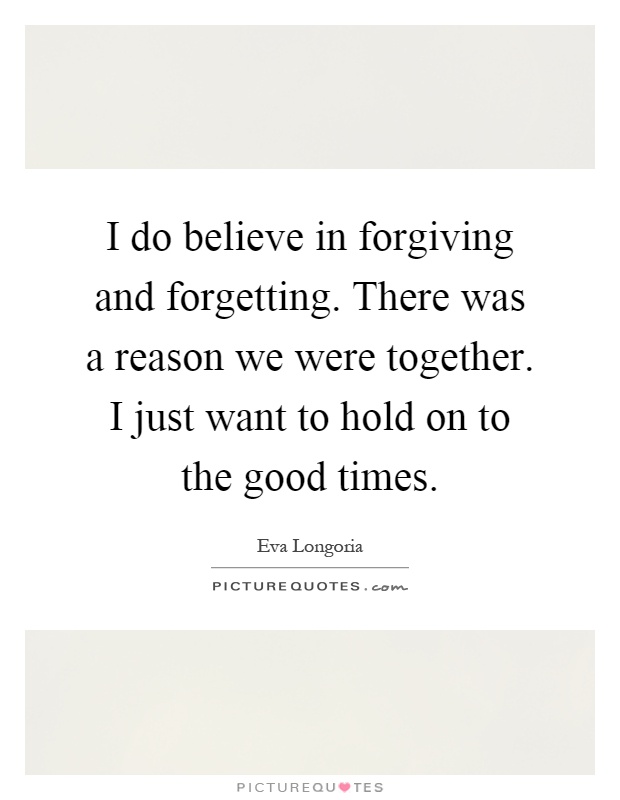 I do believe in forgiving and forgetting. There was a reason we were together. I just want to hold on to the good times Picture Quote #1