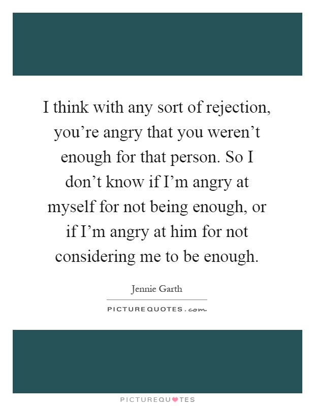 I think with any sort of rejection, you're angry that you weren't enough for that person. So I don't know if I'm angry at myself for not being enough, or if I'm angry at him for not considering me to be enough Picture Quote #1