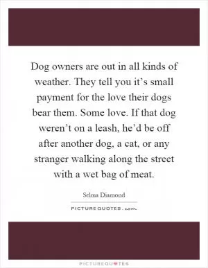 Dog owners are out in all kinds of weather. They tell you it’s small payment for the love their dogs bear them. Some love. If that dog weren’t on a leash, he’d be off after another dog, a cat, or any stranger walking along the street with a wet bag of meat Picture Quote #1