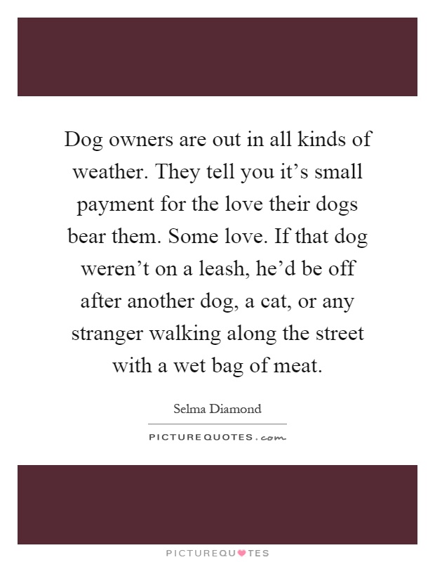 Dog owners are out in all kinds of weather. They tell you it's small payment for the love their dogs bear them. Some love. If that dog weren't on a leash, he'd be off after another dog, a cat, or any stranger walking along the street with a wet bag of meat Picture Quote #1