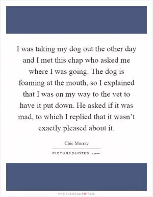 I was taking my dog out the other day and I met this chap who asked me where I was going. The dog is foaming at the mouth, so I explained that I was on my way to the vet to have it put down. He asked if it was mad, to which I replied that it wasn’t exactly pleased about it Picture Quote #1