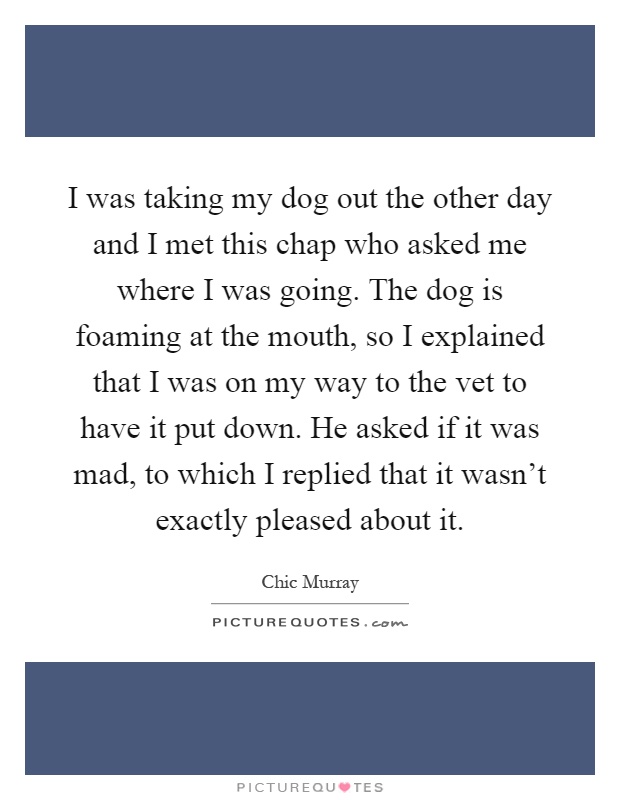 I was taking my dog out the other day and I met this chap who asked me where I was going. The dog is foaming at the mouth, so I explained that I was on my way to the vet to have it put down. He asked if it was mad, to which I replied that it wasn't exactly pleased about it Picture Quote #1