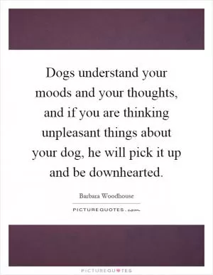Dogs understand your moods and your thoughts, and if you are thinking unpleasant things about your dog, he will pick it up and be downhearted Picture Quote #1