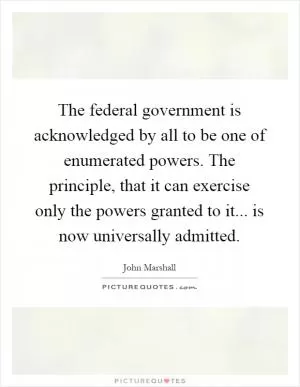 The federal government is acknowledged by all to be one of enumerated powers. The principle, that it can exercise only the powers granted to it... is now universally admitted Picture Quote #1
