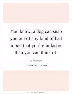 You know, a dog can snap you out of any kind of bad mood that you’re in faster than you can think of Picture Quote #1