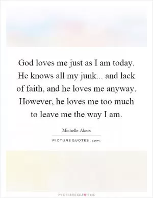 God loves me just as I am today. He knows all my junk... and lack of faith, and he loves me anyway. However, he loves me too much to leave me the way I am Picture Quote #1