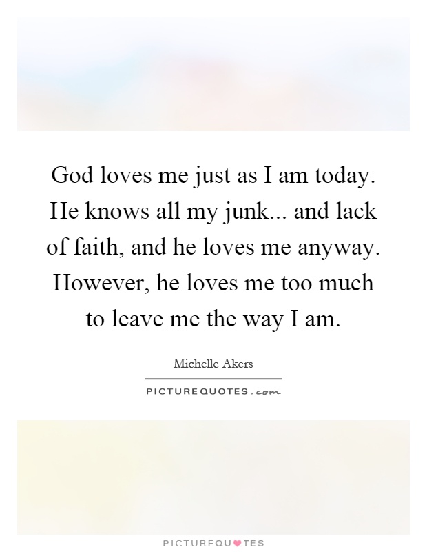 God loves me just as I am today. He knows all my junk... and lack of faith, and he loves me anyway. However, he loves me too much to leave me the way I am Picture Quote #1