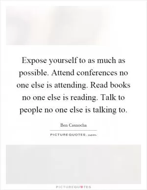 Expose yourself to as much as possible. Attend conferences no one else is attending. Read books no one else is reading. Talk to people no one else is talking to Picture Quote #1