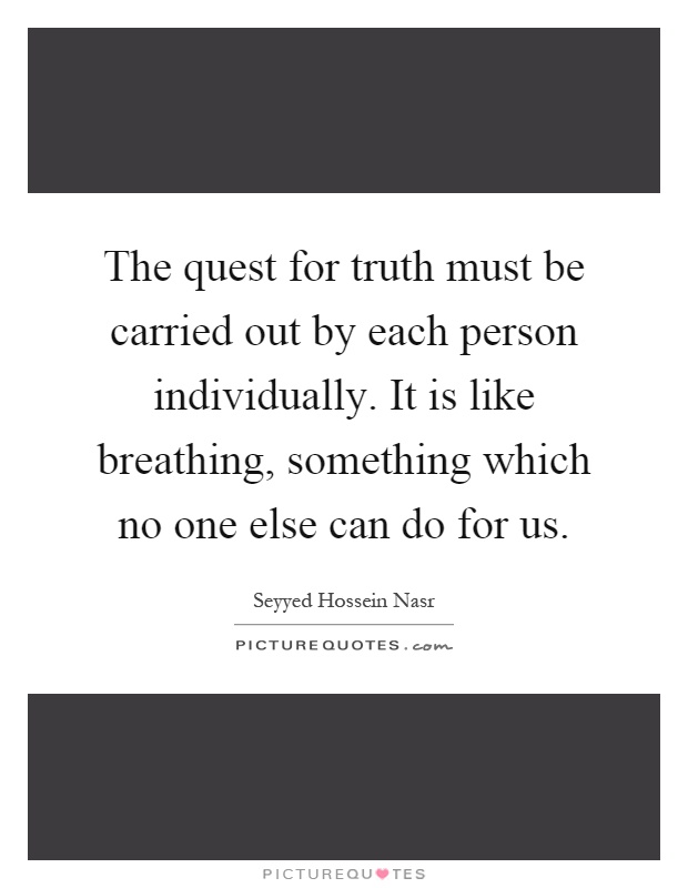 The quest for truth must be carried out by each person individually. It is like breathing, something which no one else can do for us Picture Quote #1
