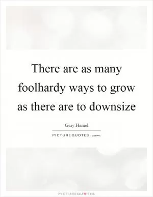 There are as many foolhardy ways to grow as there are to downsize Picture Quote #1