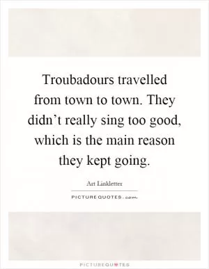 Troubadours travelled from town to town. They didn’t really sing too good, which is the main reason they kept going Picture Quote #1