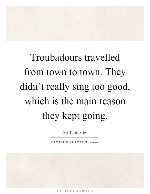 Troubadours travelled from town to town. They didn't really sing too good, which is the main reason they kept going Picture Quote #1