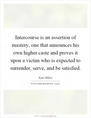 Intercourse is an assertion of mastery, one that announces his own higher caste and proves it upon a victim who is expected to surrender, serve, and be satisfied Picture Quote #1