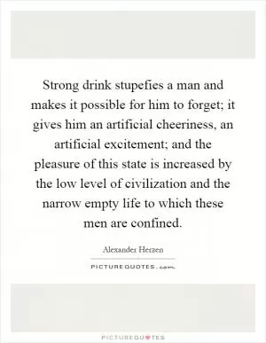 Strong drink stupefies a man and makes it possible for him to forget; it gives him an artificial cheeriness, an artificial excitement; and the pleasure of this state is increased by the low level of civilization and the narrow empty life to which these men are confined Picture Quote #1