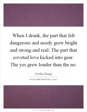 When I drank, the part that felt dangerous and needy grew bright and strong and real. The part that coveted love kicked into gear. The yes grew louder than the no Picture Quote #1