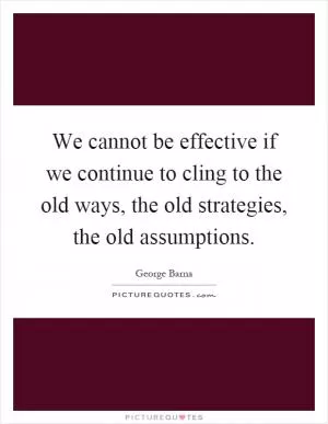 We cannot be effective if we continue to cling to the old ways, the old strategies, the old assumptions Picture Quote #1