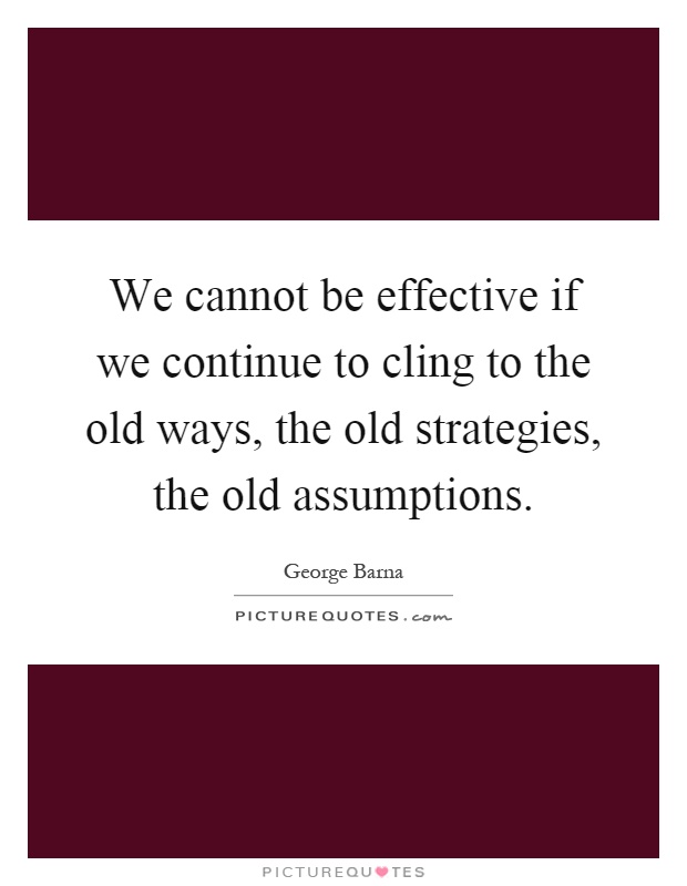We cannot be effective if we continue to cling to the old ways, the old strategies, the old assumptions Picture Quote #1