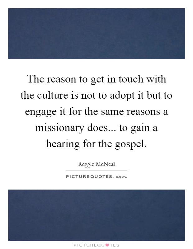 The reason to get in touch with the culture is not to adopt it but to engage it for the same reasons a missionary does... to gain a hearing for the gospel Picture Quote #1