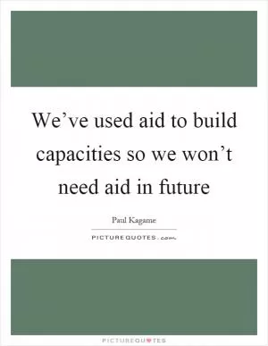 We’ve used aid to build capacities so we won’t need aid in future Picture Quote #1