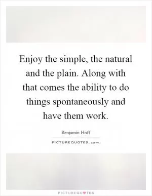 Enjoy the simple, the natural and the plain. Along with that comes the ability to do things spontaneously and have them work Picture Quote #1