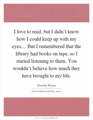 I love to read, but I didn’t know how I could keep up with my eyes,... But I remembered that the library had books on tape, so I started listening to them. You wouldn’t believe how much they have brought to my life Picture Quote #1