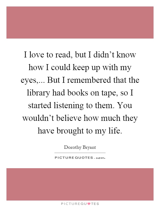 I love to read, but I didn't know how I could keep up with my eyes,... But I remembered that the library had books on tape, so I started listening to them. You wouldn't believe how much they have brought to my life Picture Quote #1