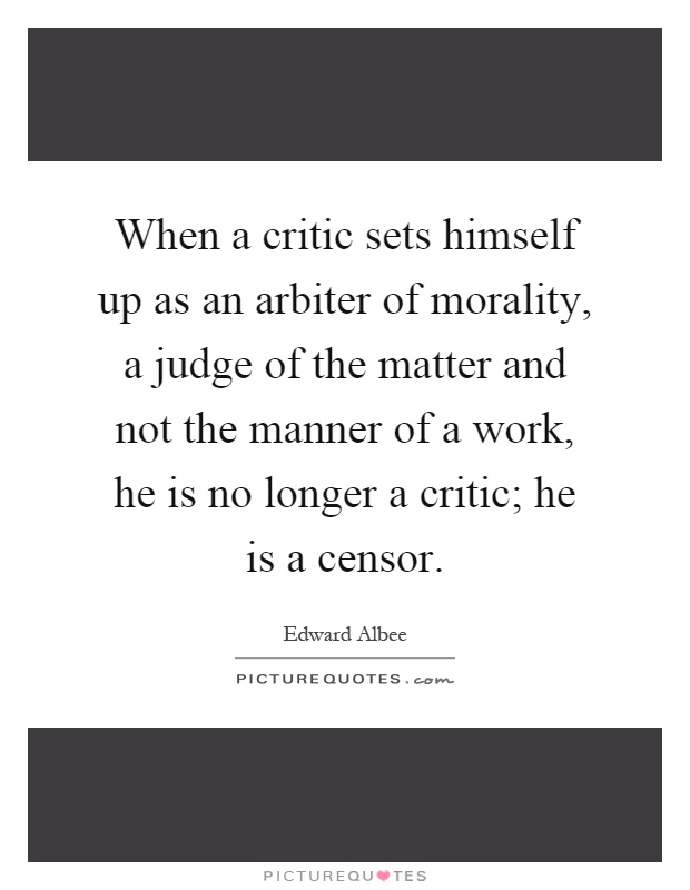 When a critic sets himself up as an arbiter of morality, a judge of the matter and not the manner of a work, he is no longer a critic; he is a censor Picture Quote #1