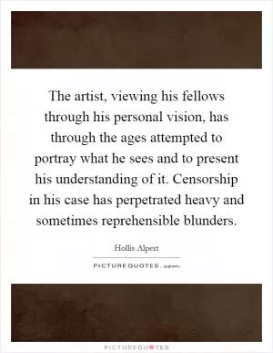 The artist, viewing his fellows through his personal vision, has through the ages attempted to portray what he sees and to present his understanding of it. Censorship in his case has perpetrated heavy and sometimes reprehensible blunders Picture Quote #1