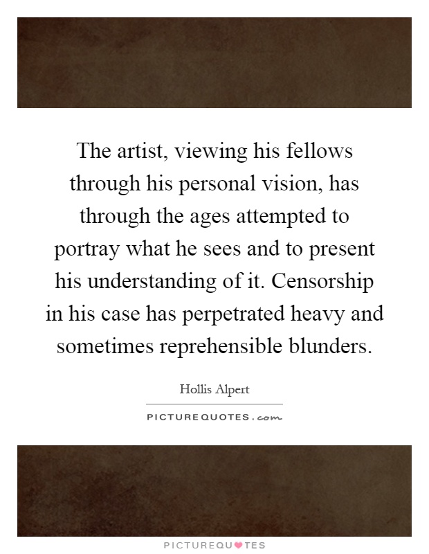 The artist, viewing his fellows through his personal vision, has through the ages attempted to portray what he sees and to present his understanding of it. Censorship in his case has perpetrated heavy and sometimes reprehensible blunders Picture Quote #1