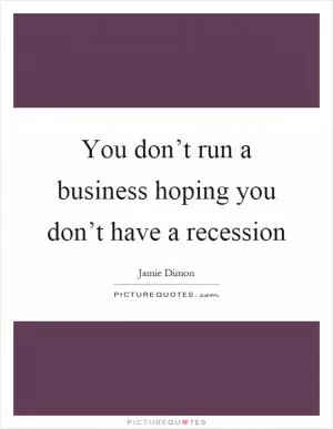 You don’t run a business hoping you don’t have a recession Picture Quote #1