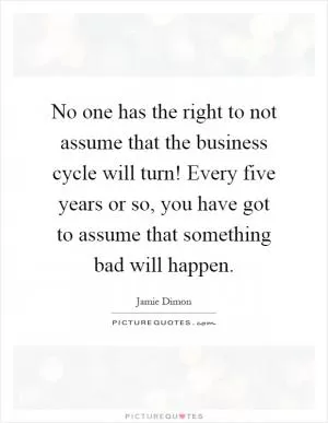 No one has the right to not assume that the business cycle will turn! Every five years or so, you have got to assume that something bad will happen Picture Quote #1