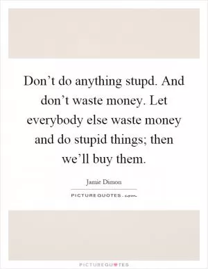 Don’t do anything stupd. And don’t waste money. Let everybody else waste money and do stupid things; then we’ll buy them Picture Quote #1