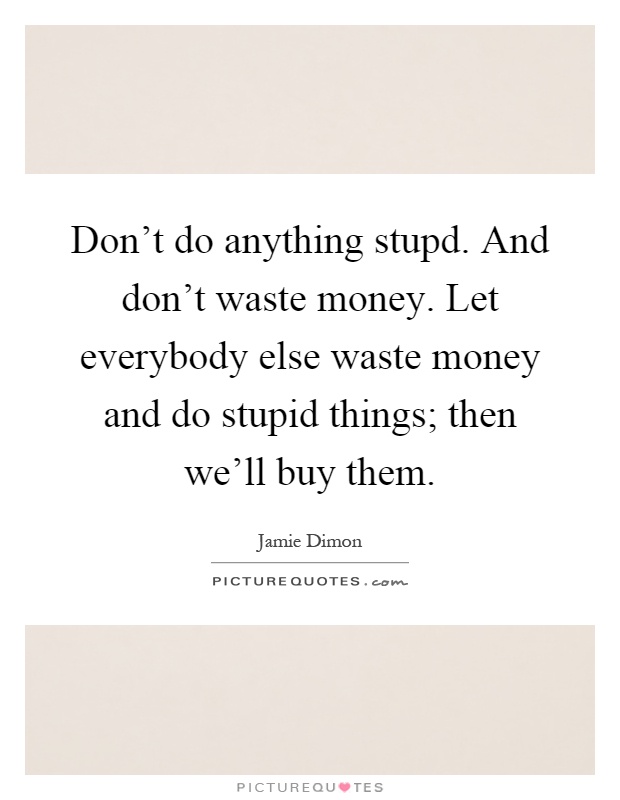 Don't do anything stupd. And don't waste money. Let everybody else waste money and do stupid things; then we'll buy them Picture Quote #1