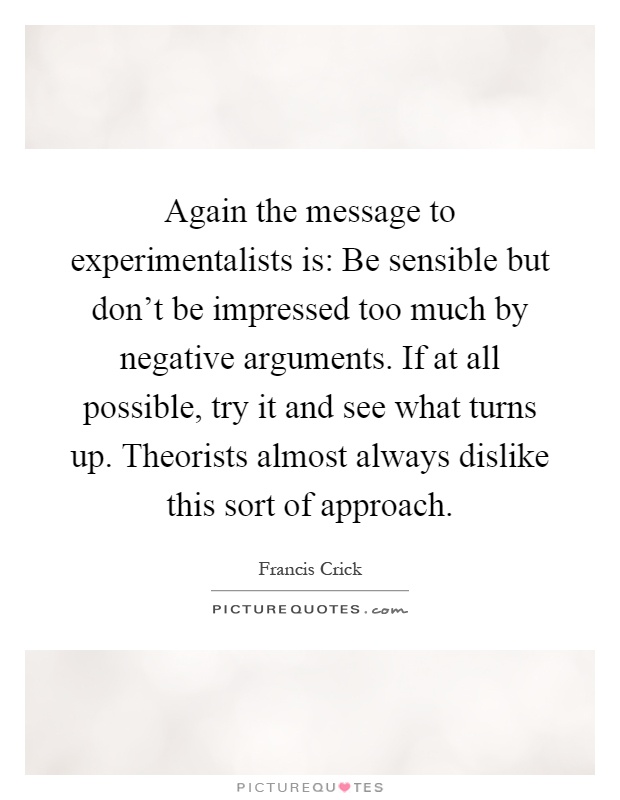 Again the message to experimentalists is: Be sensible but don't be impressed too much by negative arguments. If at all possible, try it and see what turns up. Theorists almost always dislike this sort of approach Picture Quote #1