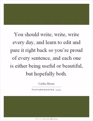 You should write, write, write every day, and learn to edit and pare it right back so you’re proud of every sentence, and each one is either being useful or beautiful, but hopefully both Picture Quote #1