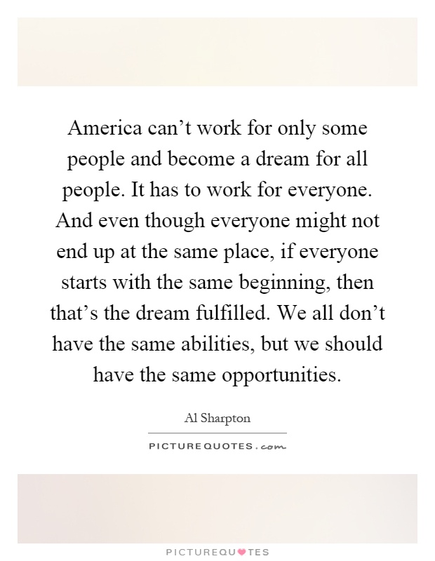 America can't work for only some people and become a dream for all people. It has to work for everyone. And even though everyone might not end up at the same place, if everyone starts with the same beginning, then that's the dream fulfilled. We all don't have the same abilities, but we should have the same opportunities Picture Quote #1