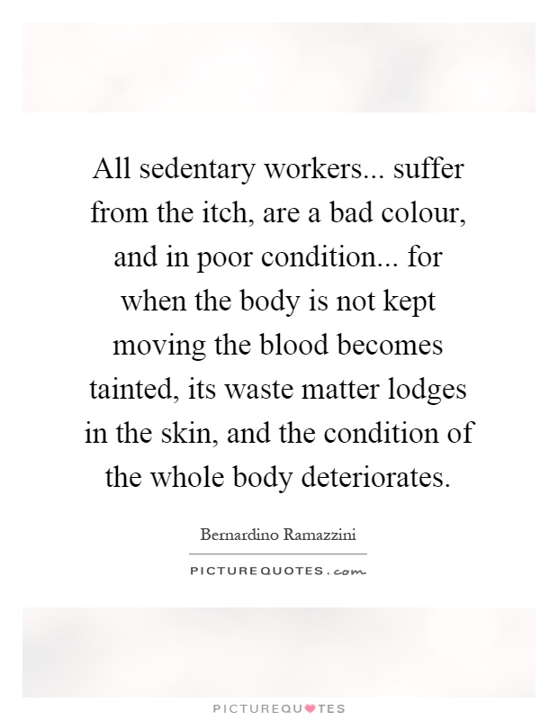All sedentary workers... suffer from the itch, are a bad colour, and in poor condition... for when the body is not kept moving the blood becomes tainted, its waste matter lodges in the skin, and the condition of the whole body deteriorates Picture Quote #1