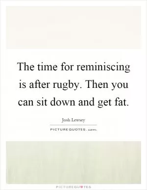 The time for reminiscing is after rugby. Then you can sit down and get fat Picture Quote #1