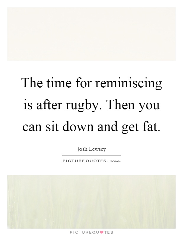 The time for reminiscing is after rugby. Then you can sit down and get fat Picture Quote #1