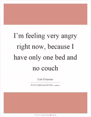 I’m feeling very angry right now, because I have only one bed and no couch Picture Quote #1