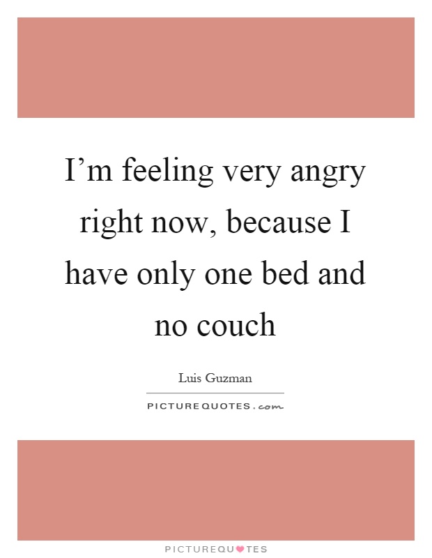 I'm feeling very angry right now, because I have only one bed and no couch Picture Quote #1