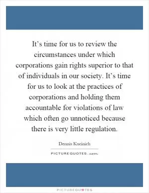 It’s time for us to review the circumstances under which corporations gain rights superior to that of individuals in our society. It’s time for us to look at the practices of corporations and holding them accountable for violations of law which often go unnoticed because there is very little regulation Picture Quote #1
