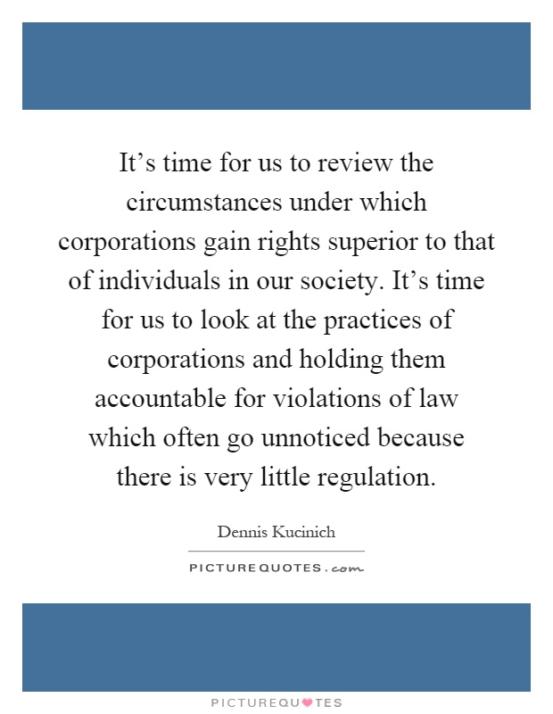 It's time for us to review the circumstances under which corporations gain rights superior to that of individuals in our society. It's time for us to look at the practices of corporations and holding them accountable for violations of law which often go unnoticed because there is very little regulation Picture Quote #1